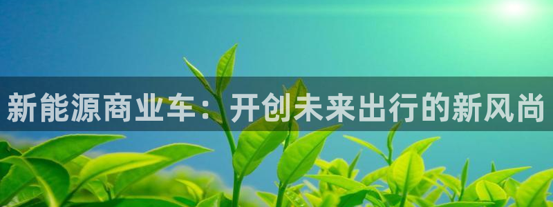 白宫摩根会娱乐会所:新能源商业车:开创未来出行的新风尚