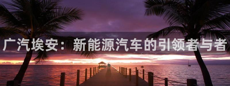 摩根娱乐百家号:广汽埃安:新能源汽车的引领者与者