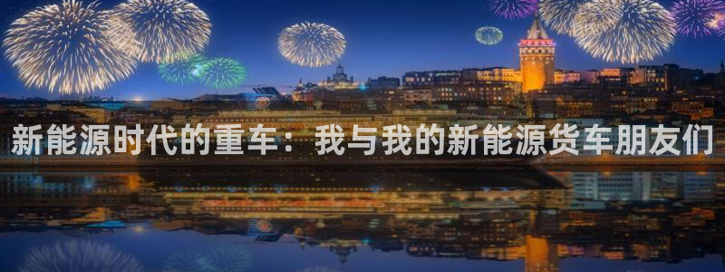 摩根娱乐挂机项目是什么:新能源时代的重车:我与我的新能源货车